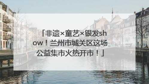 非遗×童艺×银发show！兰州市城关区这场公益集市火热开市！
