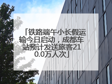 铁路端午小长假运输今日启动，成都车站预计发送旅客210.0万人次