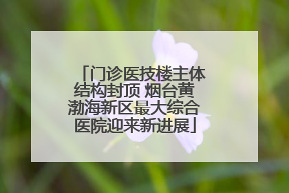 门诊医技楼主体结构封顶 烟台黄渤海新区最大综合医院迎来新进展
