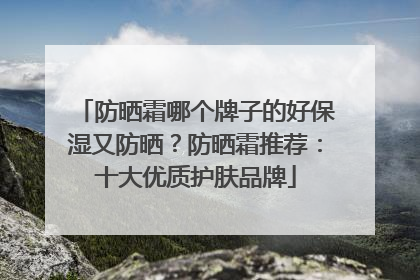 防晒霜哪个牌子的好保湿又防晒？防晒霜推荐：十大优质护肤品牌