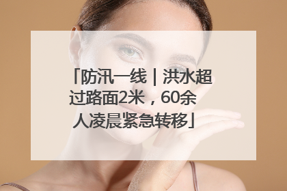防汛一线｜洪水超过路面2米，60余人凌晨紧急转移