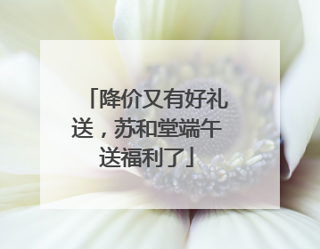 降价又有好礼送，苏和堂端午送福利了