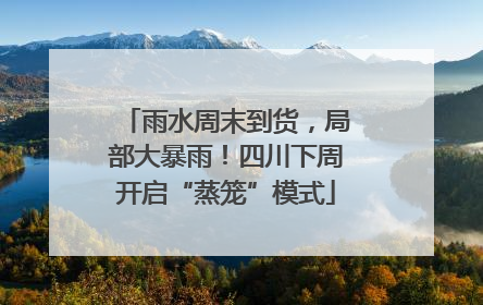 雨水周末到货，局部大暴雨！四川下周开启“蒸笼”模式