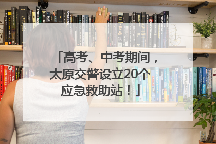 高考、中考期间，太原交警设立20个应急救助站！