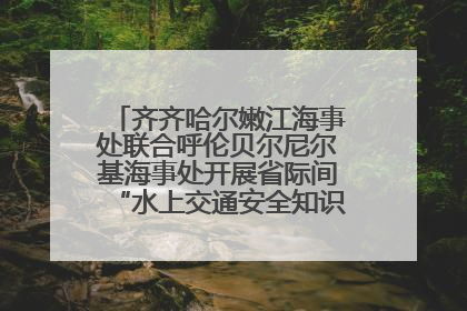 齐齐哈尔嫩江海事处联合呼伦贝尔尼尔基海事处开展省际间“水上交通安全知识进校园”活动