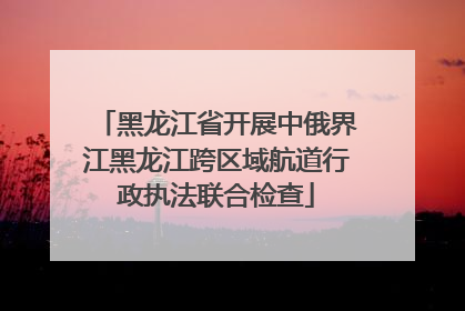 黑龙江省开展中俄界江黑龙江跨区域航道行政执法联合检查