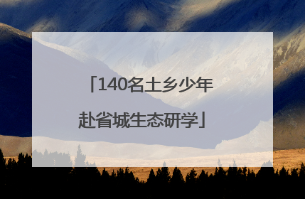 140名土乡少年赴省城生态研学