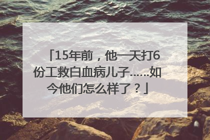15年前，他一天打6份工救白血病儿子……如今他们怎么样了？
