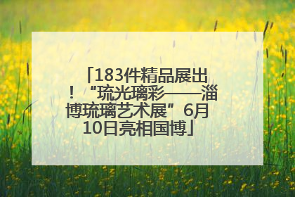 183件精品展出！“琉光璃彩——淄博琉璃艺术展”6月10日亮相国博