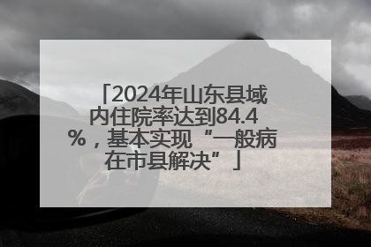 2024年山东县域内住院率达到84.4%，基本实现“一般病在市县解决”