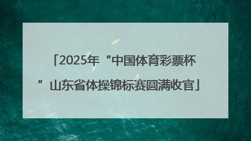 2025年“中国体育彩票杯”山东省体操锦标赛圆满收官