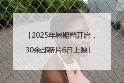 2025年暑期档开启，30余部新片6月上映