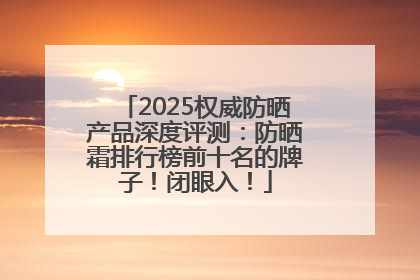 2025权威防晒产品深度评测：防晒霜排行榜前十名的牌子！闭眼入！