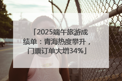 2025端午旅游成绩单：青海热度攀升，门票订单大增34%