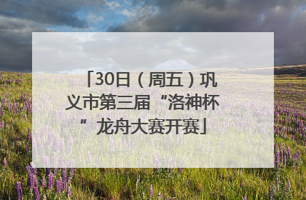 30日（周五）巩义市第三届“洛神杯”龙舟大赛开赛