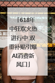 618年中狂欢火热进行中 双重补贴引爆AI消费新风口