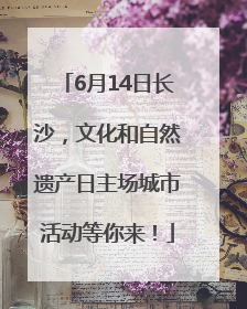 6月14日长沙，文化和自然遗产日主场城市活动等你来！
