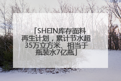 SHEIN库存面料再生计划，累计节水超35万立方米、相当于瓶装水7亿瓶